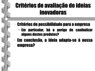 Critérios de avaliação de ideias
           inovadoras
a   Critérios de possibilidade para a empresa
    • Em particular, há o perigo de canibalizar
      alguns destes produtos?
a   Em conclusão, a ideia adapta-se à nossa
    empresa?
 