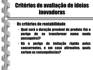 Critérios de avaliação de ideias
           inovadoras
a   Os critérios de rentabilidade
    • Qual será a duração provável do produto (há o
      perigo de se transformar numa moda
      passageira)?
    • Há o perigo de imitação rápida pelos
      concorrentes, e em caso afirmativo, quais
      seriam as consequências?
 