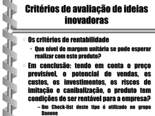 Critérios de avaliação de ideias
           inovadoras
a   Os critérios de rentabilidade
    • Que nível de margem unitária se pode esperar
      realizar com este produto?
a   Em conclusão: tendo em conta o preço
    previsível, o potencial de vendas, os
    custos, os investimentos, os riscos de
    imitação e canibalização, o produto tem
    condições de ser rentável para a empresa?
       – Um Check-list deste tipo é utilizado no grupo
         Danone
 