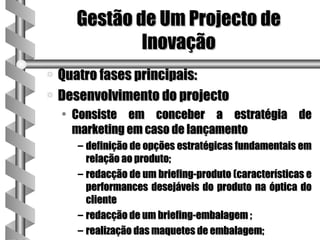 Gestão de Um Projecto de
              Inovação
a Quatro fases principais:
a Desenvolvimento do projecto
    • Consiste em conceber a estratégia de
      marketing em caso de lançamento
      – definição de opções estratégicas fundamentais em
        relação ao produto;
      – redacção de um briefing-produto (características e
        performances desejáveis do produto na óptica do
        cliente
      – redacção de um briefing-embalagem ;
      – realização das maquetes de embalagem;
 