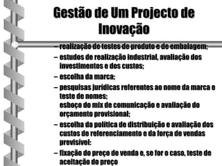 Gestão de Um Projecto de
        Inovação
– realização de testes de produto e de embalagem;
– estudos de realização industrial, avaliação dos
  investimentos e dos custos;
– escolha da marca;
– pesquisas jurídicas referentes ao nome da marca e
  teste de nomes;
  esboço do mix de comunicação e avaliação do
  orçamento provisional;
– escolha da política de distribuição e avaliação dos
  custos de referenciamento e da força de vendas
  previsível:
– fixação do preço de venda e, se for o caso, teste de
  aceitação do preço
 