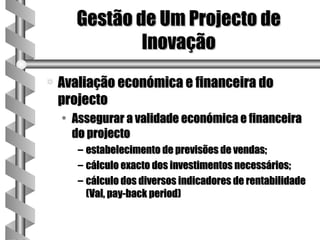 Gestão de Um Projecto de
               Inovação
a   Avaliação económica e financeira do
    projecto
    • Assegurar a validade económica e financeira
      do projecto
       – estabelecimento de previsões de vendas;
       – cálculo exacto dos investimentos necessários;
       – cálculo dos diversos indicadores de rentabilidade
         (Val, pay-back period)
 
