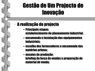 Gestão de Um Projecto de
               Inovação
a   A realização do projecto
       – Principais etapas:
         estabelecimento do planeamento industrial;
       – encomenda e instalação dos equipamentos
         industriais;
       – escolha dos fornecedores e encomenda das
         matérias primas;
       – ensaios de produção;
         briefing da força de vendas e preparação do
         material de venda;
 