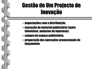 Gestão de Um Projecto de
        Inovação
– negociações com a distribuição;
– execução do material publicitário (spots
  televisivos, anúncios de imprensa);
– compra de espaço publicitário;
– preparação das operações promocionais de
  lançamento
 