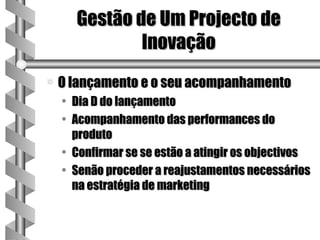 Gestão de Um Projecto de
              Inovação
a   O lançamento e o seu acompanhamento
    • Dia D do lançamento
    • Acompanhamento das performances do
      produto
    • Confirmar se se estão a atingir os objectivos
    • Senão proceder a reajustamentos necessários
      na estratégia de marketing
 