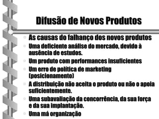 Difusão de Novos Produtos
a   As causas do falhanço dos novos produtos
a   Uma deficiente análise do mercado, devido à
    ausência de estudos.
a   Um produto com performances insuficientes
a   Um erro de política de marketing
    (posicionamento)
a   A distribuição não aceita o produto ou não o apoia
    suficientemente.
a   Uma subavaliação da concorrência, da sua força
    e da sua implantação.
a   Uma má organização
 