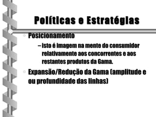 Políticas e Estratégias
a   Posicionamento
       – isto é imagem na mente do consumidor
         relativamente aos concorrentes e aos
         restantes produtos da Gama.
a   Expansão/Redução da Gama (amplitude e
    ou profundidade das linhas)
 