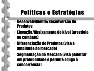 Políticas e Estratégias
a Desenvolvimento/Reconversão de
  Produtos
a Elevação/Abaixamento do Nível (prestigio
  ou combate)
a Diferenciação de Produtos (visa a
  amplitude do mercado)
a Segmentação do Mercado (visa penetrar
  em profundidade e permite a fuga à
  concorrência)
 