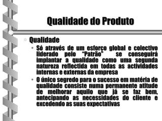 Qualidade do Produto
a   Qualidade
    • Só através de um esforço global e colectivo
      liderado pelo “Patrão”       se conseguirá
      implantar a qualidade como uma segunda
      natureza reflectida em todas as actividades
      internas e externas da empresa
    • O único segredo para o sucesso em matéria de
      qualidade consiste numa permanente atitude
      de melhorar aquilo que já se faz bem,
      antecipando as necessidades do cliente e
      excedendo as suas expectativas
 