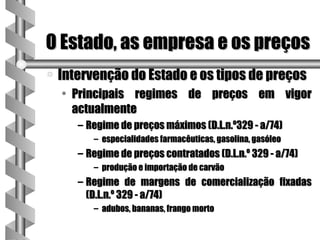 O Estado, as empresa e os preços
a   Intervenção do Estado e os tipos de preços
    • Principais regimes de preços em vigor
      actualmente
       – Regime de preços máximos (D.L.n.º329 - a/74)
          – especialidades farmacêuticas, gasolina, gasóleo
       – Regime de preços contratados (D.L.n.º 329 - a/74)
          – produção e importação de carvão
       – Regime de margens de comercialização fixadas
         (D.L.n.º 329 - a/74)
          – adubos, bananas, frango morto
 