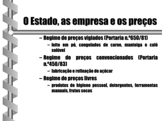O Estado, as empresa e os preços
   – Regime de preços vigiados (Portaria n.º650/81)
      – leite em pó, congelados de carne, manteiga e café
        solúvel
   – Regime de preços convencionados (Portaria
     n.º450/83)
      – fabricação e refinação de açúcar
   – Regime de preços livres
      – produtos de higiene pessoal, detergentes, ferramentas
        manuais, frutos secos
 