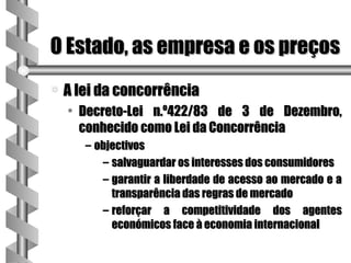 O Estado, as empresa e os preços
a   A lei da concorrência
    • Decreto-Lei n.º422/83 de 3 de Dezembro,
      conhecido como Lei da Concorrência
       – objectivos
          – salvaguardar os interesses dos consumidores
          – garantir a liberdade de acesso ao mercado e a
            transparência das regras de mercado
          – reforçar a competitividade dos agentes
            económicos face à economia internacional
 