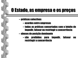 O Estado, as empresa e os preços
   – práticas colectivas
       – acordos entre empresas
       – todas as práticas consertadas com o intuito de
         impedir, falsear ou restringir a concorrência
   – abusos de posição dominante
       – são proibidos para impedir, falsear ou
         restringir a concorrência
 
