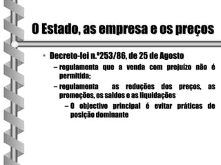 O Estado, as empresa e os preços
 • Decreto-lei n.º253/86, de 25 de Agosto
    – regulamenta que a venda com prejuízo não é
      permitida;
    – regulamenta     as reduções dos preços, as
      promoções, os saldos e as liquidações
        – O objectivo principal é evitar práticas de
          posição dominante
 
