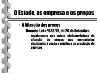 O Estado, as empresa e os preços
 • A Afixação dos preços
   – Decreto-Lei n.º533/75, de 26 de Setembro
      – regulamenta que existe obrigatoriedade de
        afixação de preços nas mercadorias
        destinadas à venda a retalho e na prestação de
        serviços
 
