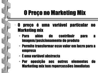 O Preço no Marketing Mix
a   O preço é uma variável particular no
    Marketing mix
    • Para    além     de    contribuir   para     a
      imagem/posicionamento do produto
    • Permite transformar esse valor em lucro para a
      empresa
    • É uma variável abstracta
    • Por oposição aos outros elementos do
      Marketing mix tem repercussões imediatas
 