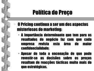 Política do Preço
a   O Pricing continua a ser um dos aspectos
    misteriosos do marketing:
    • A importância determinante que tem para os
      resultados do negócio faz com que cada
      empresa revista esta área de maior
      confidencialidade;
    • Apesar de toda a encenação de que pode
      revestir-se as decisões sobre os preços
      resultam de reacções tácticas muito mais do
      que estratégicas.
 