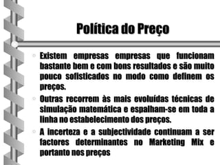 Política do Preço
a   Existem empresas empresas que funcionam
    bastante bem e com bons resultados e são muito
    pouco sofisticados no modo como definem os
    preços.
a   Outras recorrem às mais evoluídas técnicas de
    simulação matemática e espalham-se em toda a
    linha no estabelecimento dos preços.
a   A incerteza e a subjectividade continuam a ser
    factores determinantes no Marketing Mix e
    portanto nos preços
 