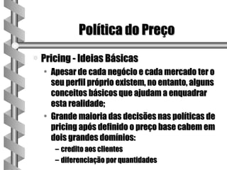 Política do Preço
a   Pricing - Ideias Básicas
    • Apesar de cada negócio e cada mercado ter o
      seu perfil próprio existem, no entanto, alguns
      conceitos básicos que ajudam a enquadrar
      esta realidade;
    • Grande maioria das decisões nas políticas de
      pricing após definido o preço base cabem em
      dois grandes domínios:
       – credito aos clientes
       – diferenciação por quantidades
 