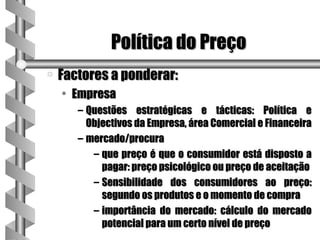 Política do Preço
a   Factores a ponderar:
    • Empresa
       – Questões estratégicas e tácticas: Política e
         Objectivos da Empresa, área Comercial e Financeira
       – mercado/procura
          – que preço é que o consumidor está disposto a
            pagar: preço psicológico ou preço de aceitação
          – Sensibilidade dos consumidores ao preço:
            segundo os produtos e o momento de compra
          – importância do mercado: cálculo do mercado
            potencial para um certo nível de preço
 