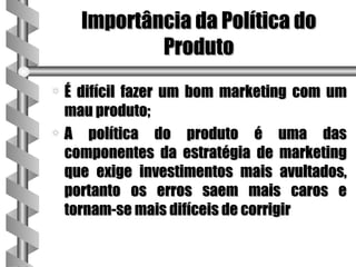 Importância da Política do
            Produto
a É difícil fazer um bom marketing com um
  mau produto;
a A política do produto é uma das
  componentes da estratégia de marketing
  que exige investimentos mais avultados,
  portanto os erros saem mais caros e
  tornam-se mais difíceis de corrigir
 