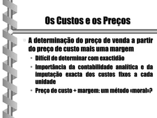 Os Custos e os Preços
a   A determinação do preço de venda a partir
    do preço de custo mais uma margem
    • Difícil de determinar com exactidão
    • Importância da contabilidade analítica e da
      imputação exacta dos custos fixos a cada
      unidade
    • Preço de custo + margem: um método «moral»?
 