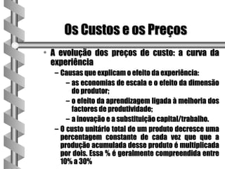 Os Custos e os Preços
• A evolução dos preços de custo: a curva da
  experiência
  – Causas que explicam o efeito da experiência:
      – as economias de escala e o efeito da dimensão
        do produtor;
      – o efeito da aprendizagem ligada à melhoria dos
        factores de produtividade;
      – a inovação e a substituição capital/trabalho.
  – O custo unitário total de um produto decresce uma
    percentagem constante de cada vez que que a
    produção acumulada desse produto é multiplicada
    por dois. Essa % é geralmente compreendida entre
    10% a 30%
 