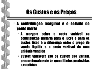 Os Custos e os Preços
a   A contribuição marginal e o cálculo do
    ponto morto
    • A margem sobre o custo variável ou
      contribuição unitária para o lucro e para os
      custos fixos é a diferença entre o preço de
      venda líquido e o custo variável de uma
      unidade vendida
    • Custos variáveis são os custos que variam,
      proporcionalmente às quantidades produzidas
      e vendidas
 