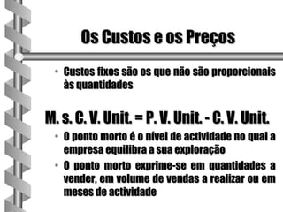 Os Custos e os Preços
 • Custos fixos são os que não são proporcionais
   às quantidades


M. s. C. V. Unit. = P. V. Unit. - C. V. Unit.
 • O ponto morto é o nível de actividade no qual a
   empresa equilibra a sua exploração
 • O ponto morto exprime-se em quantidades a
   vender, em volume de vendas a realizar ou em
   meses de actividade
 