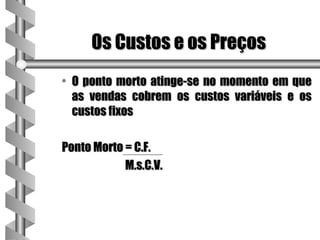 Os Custos e os Preços
• O ponto morto atinge-se no momento em que
  as vendas cobrem os custos variáveis e os
  custos fixos

Ponto Morto = C.F.
            M.s.C.V.
 