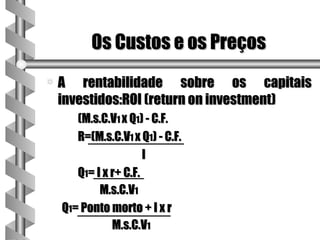 Os Custos e os Preços
a   A rentabilidade sobre os capitais
    investidos:ROI (return on investment)
       (M.s.C.V1 x Q1) - C.F.
       R=(M.s.C.V1 x Q1) - C.F.
                       I
       Q1= I x r+ C.F.
            M.s.C.V1
    Q1= Ponto morto + I x r
               M.s.C.V1
 