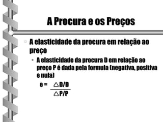 A Procura e os Preços
a   A elasticidade da procura em relação ao
    preço
    • A elasticidade da procura D em relação ao
      preço P é dada pela formula (negativa, positiva
      e nula)
       e = D/D
            P/P
 