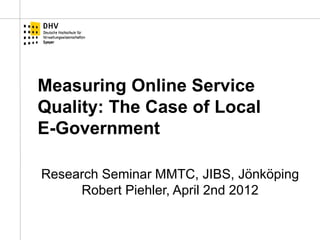 Measuring Online Service Quality: The Case of Local E-Government 
Research Seminar MMTC, JIBS, Jönköping Robert Piehler, April 2nd 2012  