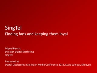 SingTel
Finding fans and keeping them loyal


Miguel Bernas
Director, Digital Marketing
SingTel

Presented at
Digital Disclosures: Malaysian Media Conference 2012, Kuala Lumpur, Malaysia
 