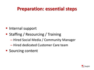 Preparation: essential steps


 Internal support
 Staffing / Resourcing / Training
  – Hired Social Media / Community Manager
  – Hired dedicated Customer Care team
 Sourcing content
 