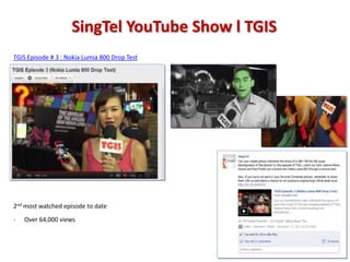 SingTel YouTube Show l TGIS
TGIS Episode # 3 : Nokia Lumia 800 Drop Test




2nd most watched episode to date
-   Over 64,000 views
 