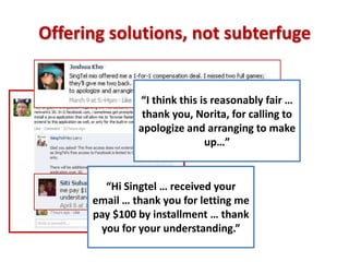 Offering solutions, not subterfuge


               “I think this is reasonably fair …
                thank you, Norita, for calling to
               apologize and arranging to make
                              up…”


        “Hi Singtel … received your
      email … thank you for letting me
      pay $100 by installment … thank
       you for your understanding.”
 