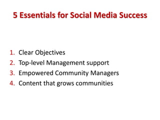 5 Essentials for Social Media Success



1.   Clear Objectives
2.   Top-level Management support
3.   Empowered Community Managers
4.   Content that grows communities
 