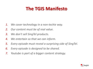 The TGIS Manifesto

1. We cover technology in a non-techie way.
2. Our content must be of real value.
3. We don’t sell SingTel products.
4. We entertain so that we can inform.
5. Every episode must reveal a surprising side of SingTel.
6. Every episode is designed to be shared.
7. Youtube is part of a bigger content strategy.
 