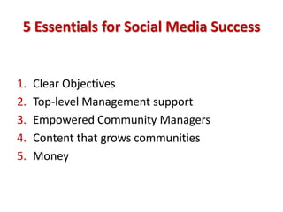 5 Essentials for Social Media Success


1.   Clear Objectives
2.   Top-level Management support
3.   Empowered Community Managers
4.   Content that grows communities
5.   Money
 