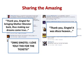 Sharing the Amazing

 “Thank you, Singtel for
bringing Mother Monster
 back, thus making our     “Thank you, Singtel it
  dreams come true…”        was disco heaven…”



     “OMG SINGTEL I LOVE
      YOU! THX FOR THE
         TICKETS!”
 