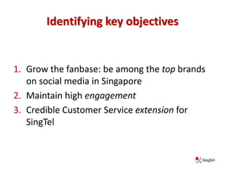 Identifying key objectives


1. Grow the fanbase: be among the top brands
   on social media in Singapore
2. Maintain high engagement
3. Credible Customer Service extension for
   SingTel
 