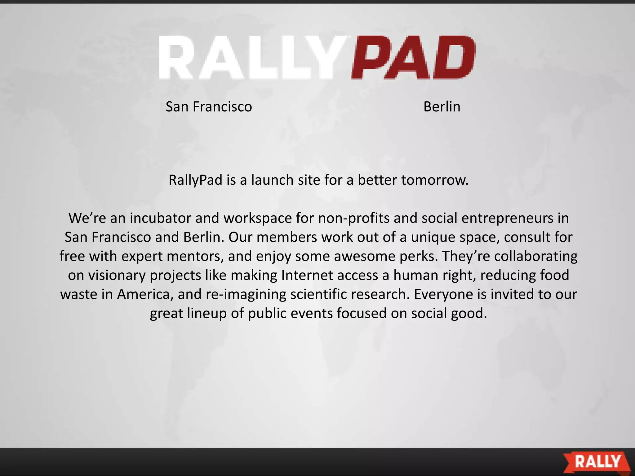 San Francisco                            Berlin



                 RallyPad is a launch site for a better tomorrow.

  We’re an incubator and workspace for non-profits and social entrepreneurs in
 San Francisco and Berlin. Our members work out of a unique space, consult for
free with expert mentors, and enjoy some awesome perks. They’re collaborating
  on visionary projects like making Internet access a human right, reducing food
waste in America, and re-imagining scientific research. Everyone is invited to our
               great lineup of public events focused on social good.
 