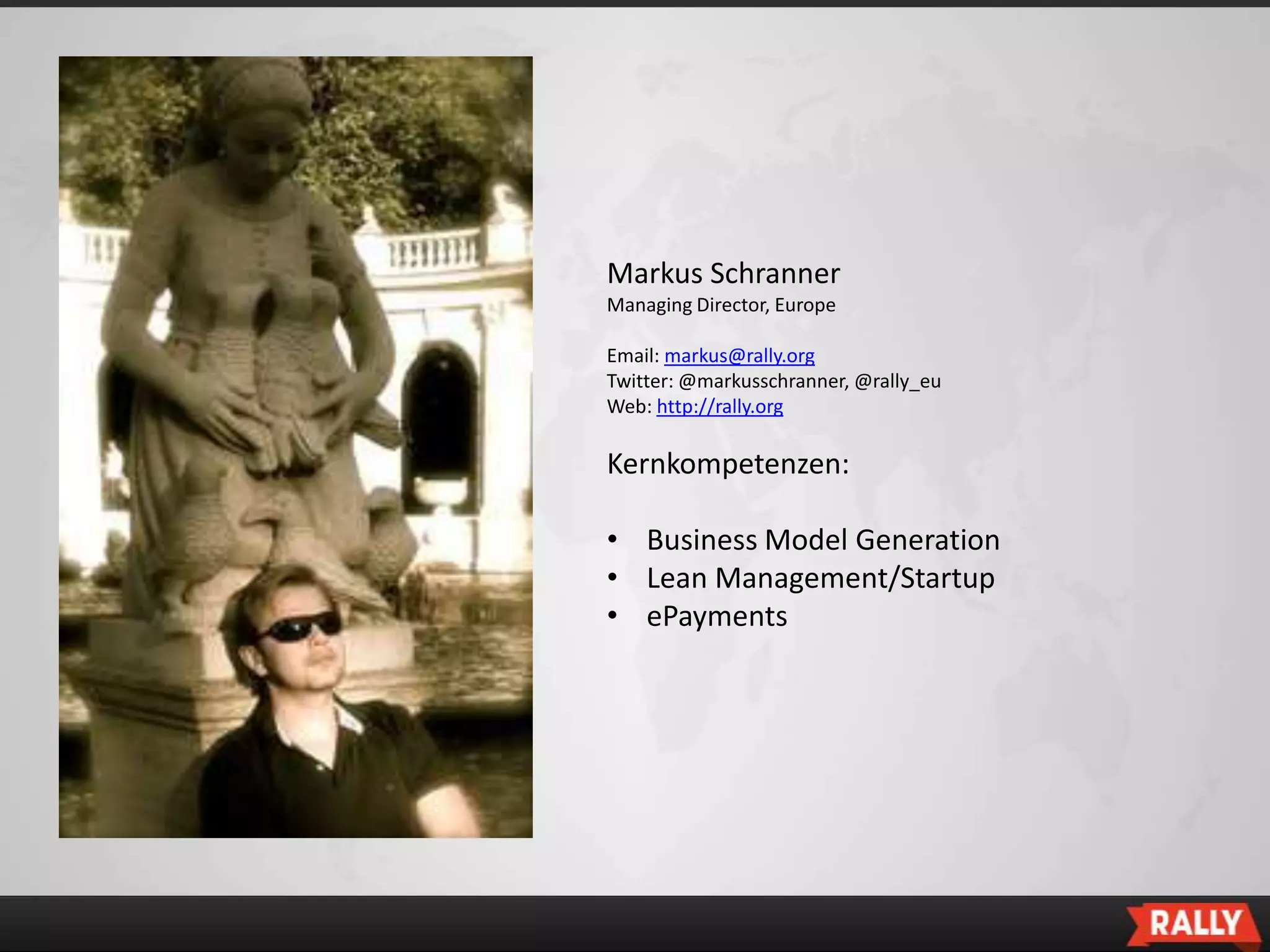 Markus Schranner
Managing Director, Europe

Email: markus@rally.org
Twitter: @markusschranner, @rally_eu
Web: http://rally.org

Kernkompetenzen:

• Business Model Generation
• Lean Management/Startup
• ePayments
 