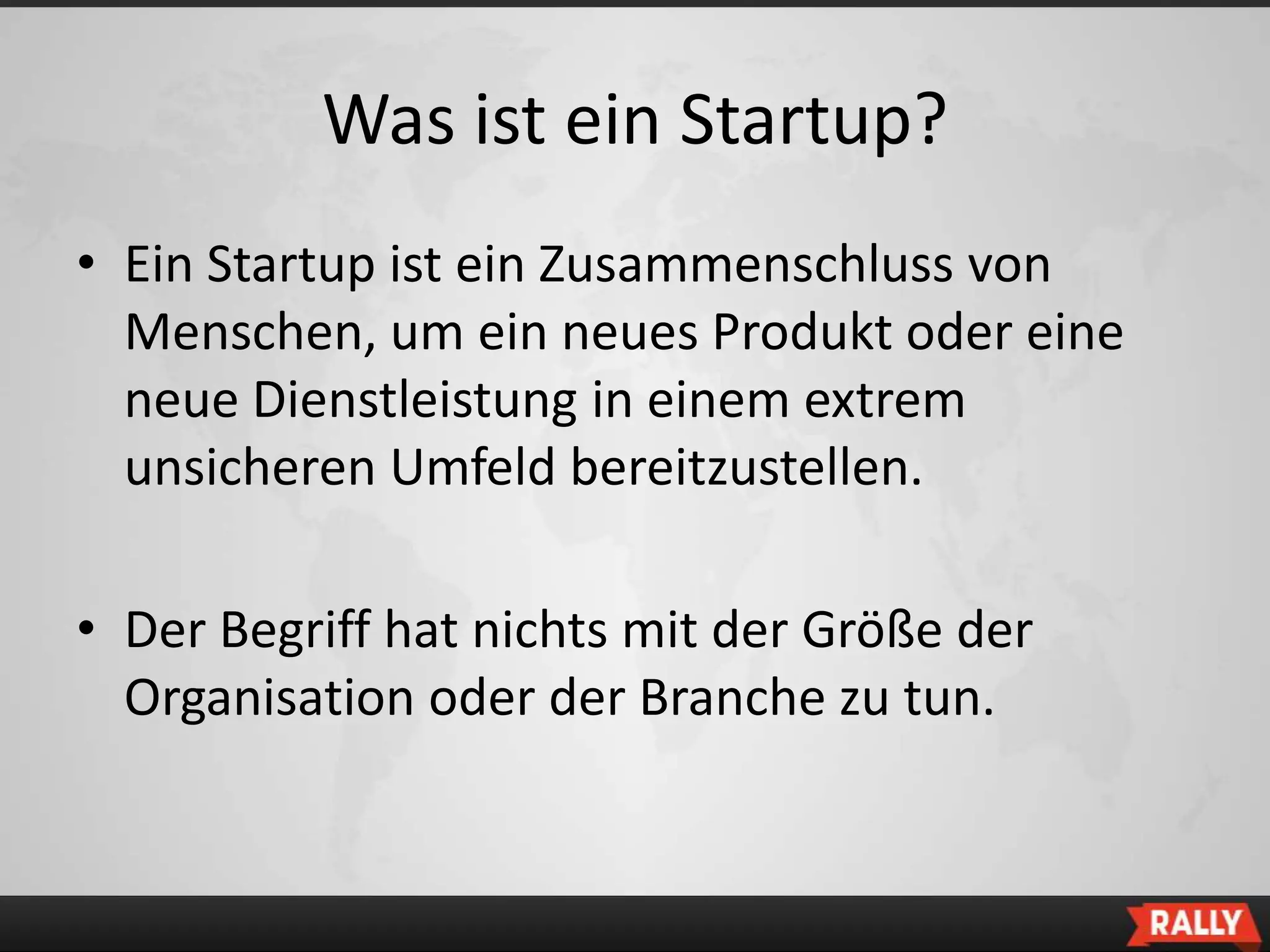 Was ist ein Startup?
• Ein Startup ist ein Zusammenschluss von
  Menschen, um ein neues Produkt oder eine
  neue Dienstleistung in einem extrem
  unsicheren Umfeld bereitzustellen.

• Der Begriff hat nichts mit der Größe der
  Organisation oder der Branche zu tun.
 