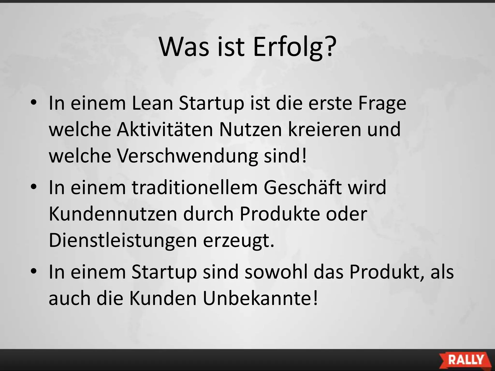 Was ist Erfolg?
• In einem Lean Startup ist die erste Frage
  welche Aktivitäten Nutzen kreieren und
  welche Verschwendung sind!
• In einem traditionellem Geschäft wird
  Kundennutzen durch Produkte oder
  Dienstleistungen erzeugt.
• In einem Startup sind sowohl das Produkt, als
  auch die Kunden Unbekannte!
 