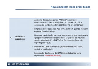 Novas medidas Plano Brasil Maior



                   • Aumento de recursos para o PROEX (Programa de
                     Financiamento à Exportação) de R$ 1,2 para R$ 3,1 bi. A
                     equalização também poderá acontecer no pré-embarque;
                   • Empresas terão acesso ao ACC e ACE também quando realizam
                     exportações via tradings;
                   • Mudança na definição para que uma empresa seja considerada
     Incentivo à
4.                   “preponderantemente exportadora” (aquisição de insumos
     exportação
                     sem incidência de IPI e PIS/Cofins: Percentual mínimo de
                     exportação de 50%;
                   • Medidas de Defesa Comercial (especialmente para têxtil,
                     vestuário e calçados);
                   • Equalização da alíquota do ICMS interestadual de bens
                     importados (ainda em votação)



                                                                               2
 