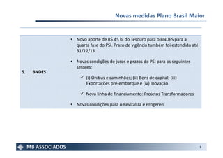 Novas medidas Plano Brasil Maior


             • Novo aporte de R$ 45 bi do Tesouro para o BNDES para a
               quarta fase do PSI. Prazo de vigência também foi estendido até
               31/12/13.

             • Novas condições de juros e prazos do PSI para os seguintes
               setores:
5.   BNDES
                    (i) Ônibus e caminhões; (ii) Bens de capital; (iii)
                    Exportações pré-embarque e (iv) Inovação

                    Nova linha de financiamento: Projetos Transformadores

             • Novas condições para o Revitaliza e Progeren




                                                                                3
 