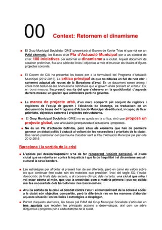 00                     Context: Retornem el dinamisme

   El Grup Municipal Socialista (GMS) presentarà al Govern de Xavier Trias el que vol ser un
   PAM alternatiu, les Bases d’un Pla d’Actuació Municipal per a un context de
   crisi: 100 iniciatives per retornar el dinamisme a la ciutat. Aquest document de
   caràcter preliminar, fixa una sèrie de línies i objectius a més d’enunciar els titulars d’alguns
   projectes concrets.

   El Govern de CiU ha presentat les bases per a la formulació del Programa d’Actuació
   Municipal (2012-2015). La crítica principal és que no dibuixa un full de ruta clar i
   coherent adaptat als reptes de la Barcelona d’avui. És un document sense ànima i
   costa molt deduir-ne les orientacions definitives que el govern anirà prenent en el futur. És,
   en bona mesura, l’expressió escrita del que s’observa en la quotidianitat d’aquests
   darrers mesos: un govern que administra però no governa.


   La manca de projecte urbà , d’un marc compartit pel conjunt de regidors i
   regidores de l’equip de govern i l’absència de lideratge, es tradueixen en un
   document de bases del Programa d’Actuació Municipal desdibuixat, incapaç de fixar
   prioritats, objectius concrets i projectes estructurants.
   El Grup Municipal Socialista (GMS) no es queda en la crítica, sinó que proposa              un
   projecte global, una articulació jerarquitzada d’actuacions i propostes.
   No és un Pla d’actuació definitiu, però situa els elements que han de permetre
   generar un debat polític i ciutadà al voltant de les necessitats i prioritats de la ciutat.
   Una versió preliminar del que hauria d’acabar sent el Pla d’Actuació Municipal pel període
   2012-2015

Barcelona i la sortida de la crisi
  L’aposta pel desenvolupament s’ha de fer recuperant l’esperit barceloní, el d’una
  ciutat que es rebel·la en contra la injustícia i que fa de l’equilibri i el dinamisme social i
  cultural la seva bandera.

  Les estratègies per afrontar el present han de ser diferents, però en canvi els valors sobre
  els que continuar fent ciutat són els mateixos que presidien l’inici del segle XX, l’esclat
  democràtic de finals dels setanta, o el consens olímpic dels noranta: una ciutat que mira i
  vol estar oberta al món, que usa la creativitat com a matèria primera i que no oblida
  mai les necessitats dels barcelonins i les barcelonines.

  Avui la sortida de la crisi, el combat contra l’atur i el manteniment de la cohesió social
  a la ciutat són objectius compartits, però la diferència rau en les maneres d’abordar
  aquesta situació i en les línies i estratègies a desplegar.
  Partint d’aquests elements, les bases pel PAM del Grup Municipal Socialista s’articulen en
  tres apartats que recullen les principals accions a desenvolupar, així com un arbre
  d’objectius i projectes per a cada districte de la ciutat.
 