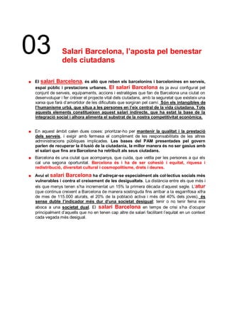 03            Salari Barcelona, l’aposta pel benestar
              dels ciutadans

El salari Barcelona, és allò que reben els barcelonins i barcelonines en serveis,
espai públic i prestacions urbanes. El salari Barcelona és ja avui configurat pel
conjunt de serveis, equipaments, accions i estratègies que fan de Barcelona una ciutat on
desenvolupar i fer créixer el projecte vital dels ciutadans, amb la seguretat que existeix una
xarxa que farà d’amortidor de les dificultats que sorgiran pel camí. Són els intangibles de
l’humanisme urbà, que situa a les persones en l’eix central de la vida ciutadana. Tots
aquests elements constitueixen aquest salari indirecte, que ha estat la base de la
integració social i alhora alimenta el substrat de la nostra competitivitat econòmica.


En aquest àmbit calen dues coses: prioritzar-ho per mantenir la qualitat i la prestació
dels serveis, i exigir amb fermesa el compliment de les responsabilitats de les altres
administracions públiques implicades. Les bases del PAM presentades pel govern
parlen de recuperar la il·lusió de la ciutadania, la millor manera és no ser gasius amb
el salari que fins ara Barcelona ha retribuït als seus ciutadans.
Barcelona és una ciutat que acompanya, que cuida, que vetlla per les persones a qui els
cal una segona oportunitat. Barcelona és i ha de ser cohesió i equitat, riquesa i
redistribució, diversitat cultural i cosmopolitisme, drets i deures.
Avui el salari Barcelona ha d’adreçar-se especialment als col·lectius socials més
vulnerables i contra el creixement de les desigualtats. La distància entre els que més i
els que menys tenen s’ha incrementat un 15% la primera dècada d’aquest segle. L’atur
(que continua creixent a Barcelona de manera sostinguda fins arribar a la esgarrifosa xifra
de mes de 115.000 aturats, el 20% de la població activa i més del 40% dels joves), és
sense dubte l’indicador més dur d’una societat desigual; tenir o no tenir feina ens
aboca a una societat dual. El salari Barcelona en temps de crisi s’ha d’ocupar
principalment d’aquells que no en tenen cap altre de salari facilitant l’equitat en un context
cada vegada més desigual.
 